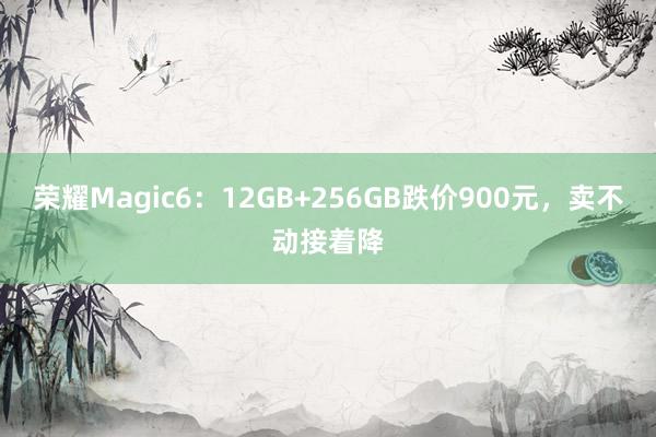 荣耀Magic6：12GB+256GB跌价900元，卖不动接着降