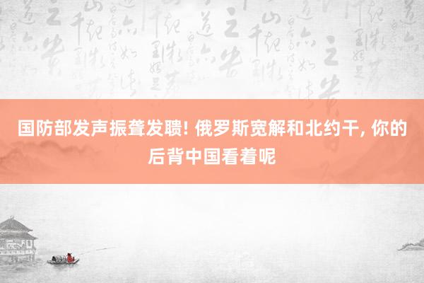 国防部发声振聋发聩! 俄罗斯宽解和北约干, 你的后背中国看着呢