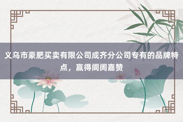 义乌市豪肥买卖有限公司成齐分公司专有的品牌特点，赢得阛阓嘉赞