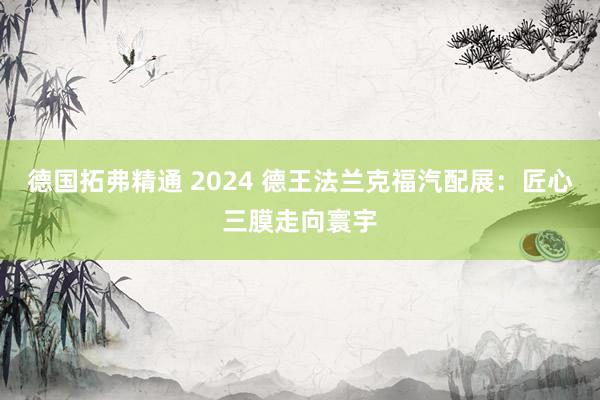 德国拓弗精通 2024 德王法兰克福汽配展：匠心三膜走向寰宇