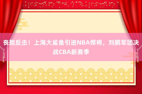 丧胆反击！上海大鲨鱼引进NBA悍将，刘鹏军团决战CBA新赛季