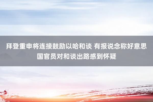 拜登重申将连接鼓励以哈和谈 有报说念称好意思国官员对和谈出路感到怀疑