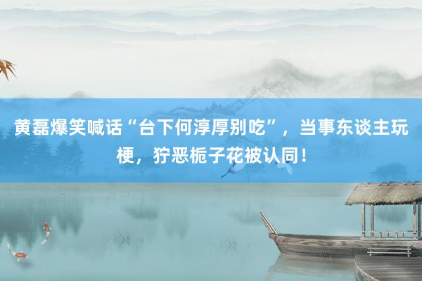 黄磊爆笑喊话“台下何淳厚别吃”，当事东谈主玩梗，狞恶栀子花被认同！