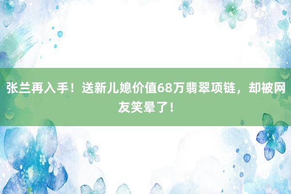 张兰再入手！送新儿媳价值68万翡翠项链，却被网友笑晕了！