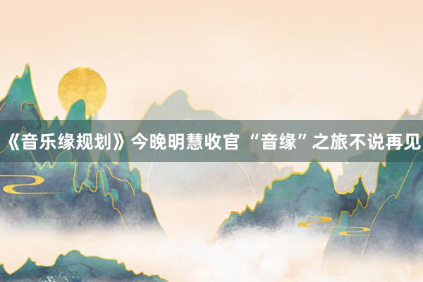 《音乐缘规划》今晚明慧收官 “音缘”之旅不说再见