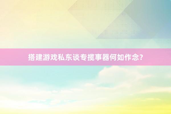 搭建游戏私东谈专揽事器何如作念？