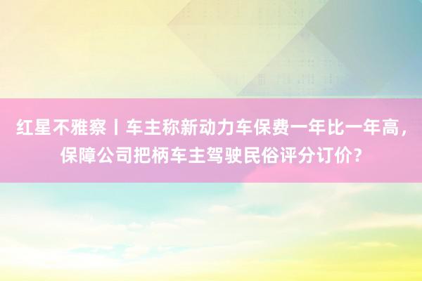 红星不雅察丨车主称新动力车保费一年比一年高，保障公司把柄车主驾驶民俗评分订价？