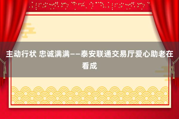 主动行状 忠诚满满——泰安联通交易厅爱心助老在看成