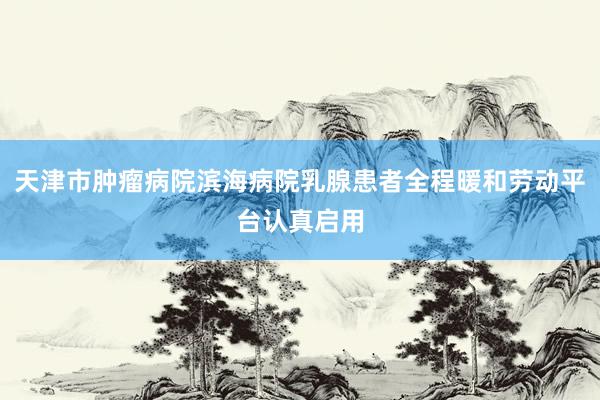 天津市肿瘤病院滨海病院乳腺患者全程暖和劳动平台认真启用