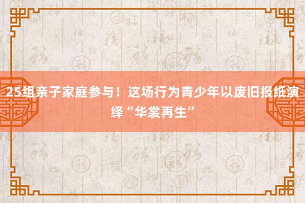 25组亲子家庭参与！这场行为青少年以废旧报纸演绎“华裳再生”